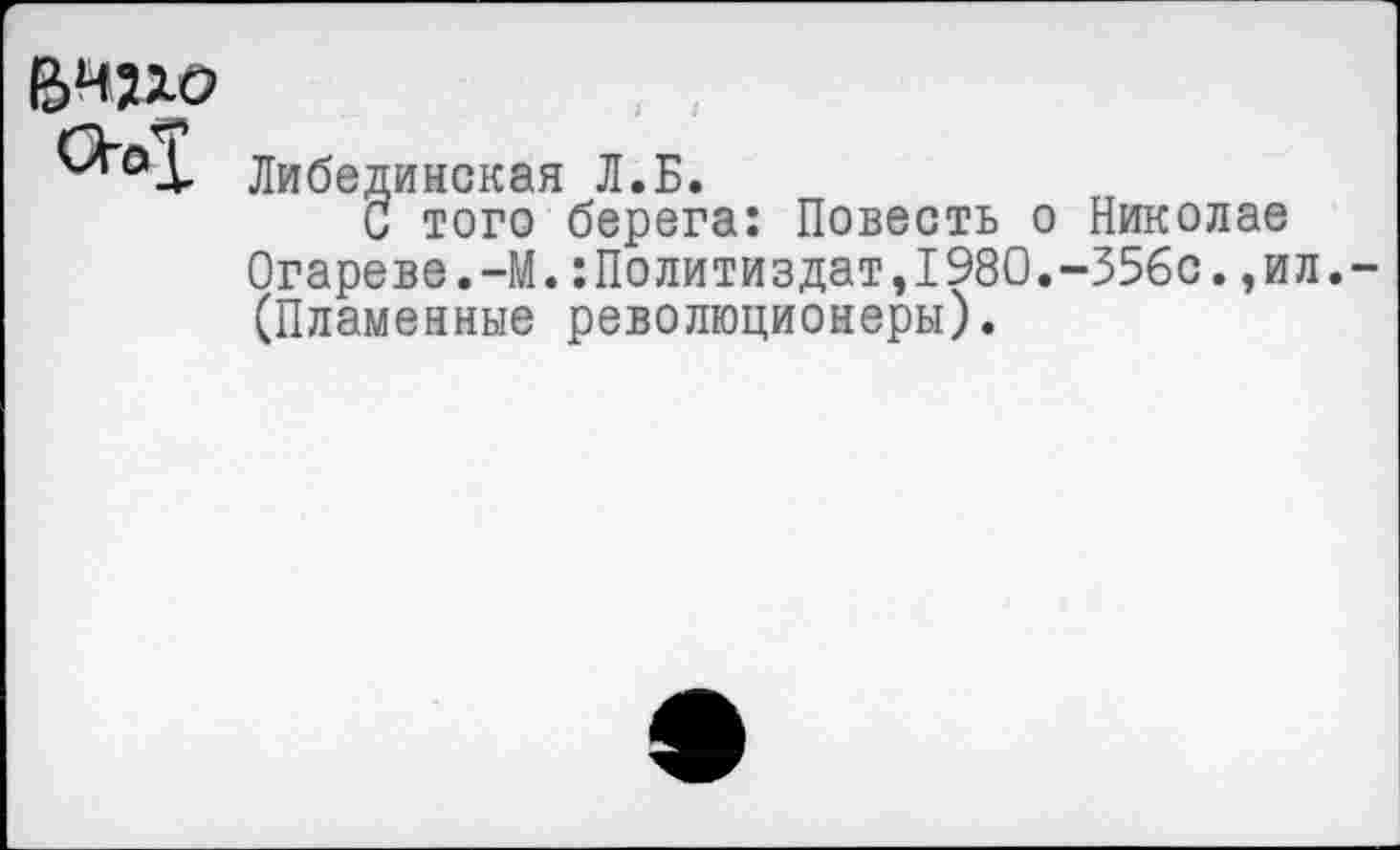 ﻿сьх
Либединская Л.Б.
С того берега: Повесть о Николае Огареве.-М.:Политиздат,1980.-356с.,ил.-(Пламенные революционеры).